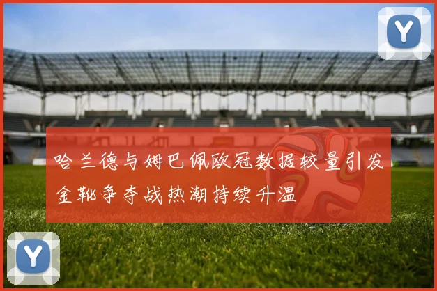 哈兰德与姆巴佩欧冠数据较量引发金靴争夺战热潮持续升温